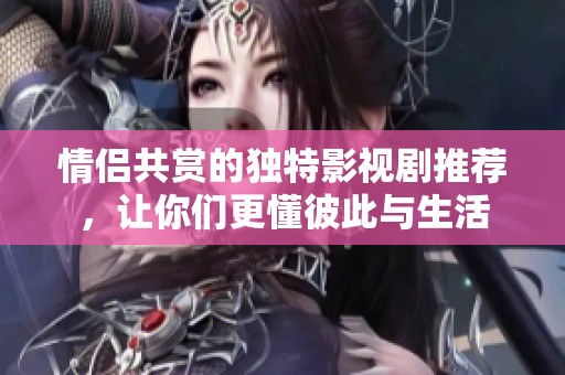 情侣共赏的独特影视剧推荐，让你们更懂彼此与生活