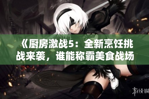 《厨房激战5：全新烹饪挑战来袭，谁能称霸美食战场》