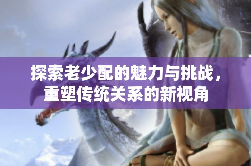 探索老少配的魅力与挑战，重塑传统关系的新视角