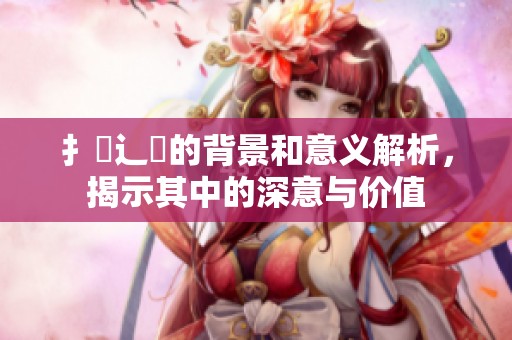 扌喿辶畐的背景和意义解析，揭示其中的深意与价值