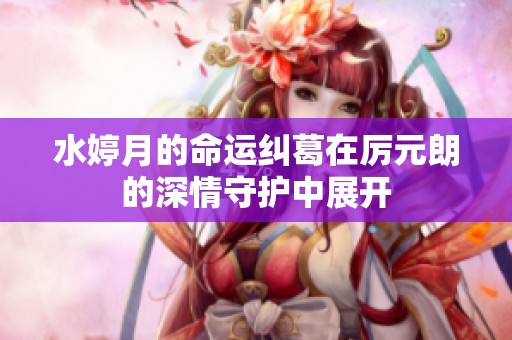 水婷月的命运纠葛在厉元朗的深情守护中展开