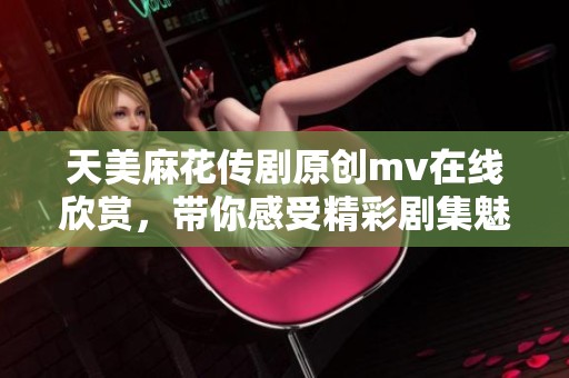 天美麻花传剧原创mv在线欣赏，带你感受精彩剧集魅力