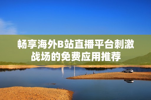 畅享海外B站直播平台刺激战场的免费应用推荐