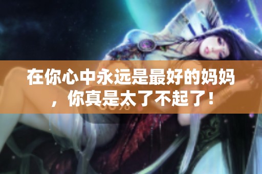 在你心中永远是最好的妈妈，你真是太了不起了！