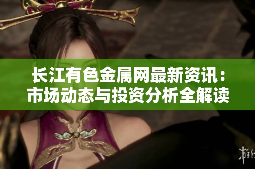 长江有色金属网最新资讯：市场动态与投资分析全解读