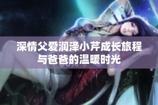 深情父爱润泽小芹成长旅程与爸爸的温暖时光