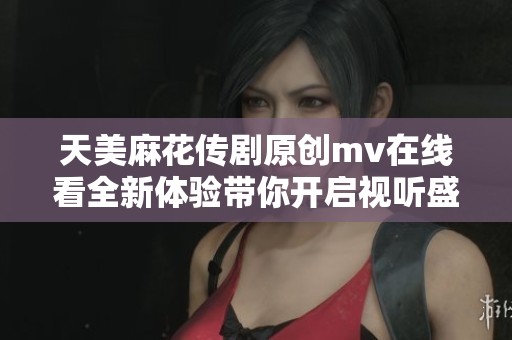 天美麻花传剧原创mv在线看全新体验带你开启视听盛宴