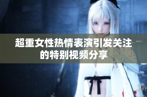超重女性热情表演引发关注的特别视频分享