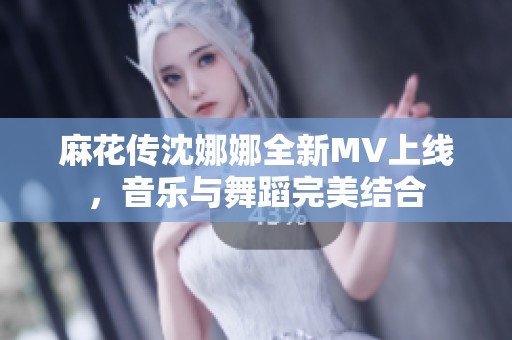 麻花传沈娜娜全新MV上线，音乐与舞蹈完美结合