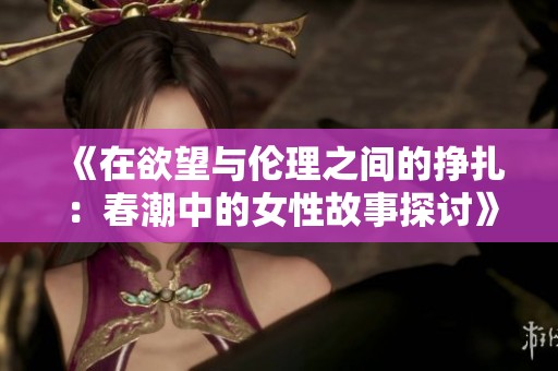 《在欲望与伦理之间的挣扎：春潮中的女性故事探讨》