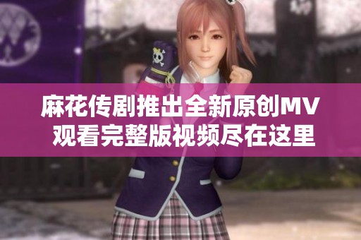 麻花传剧推出全新原创MV 观看完整版视频尽在这里