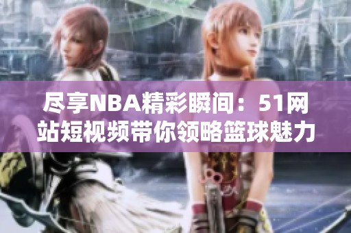 尽享NBA精彩瞬间：51网站短视频带你领略篮球魅力