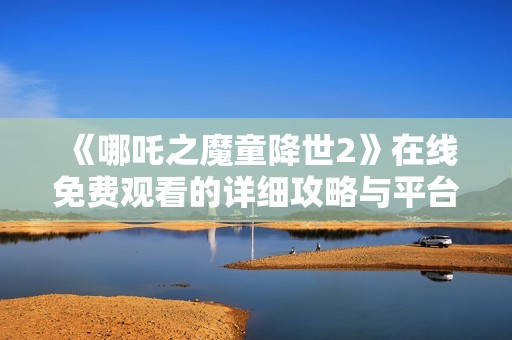 《哪吒之魔童降世2》在线免费观看的详细攻略与平台推荐