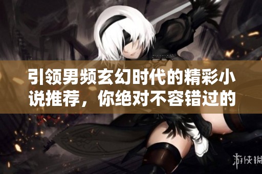 引领男频玄幻时代的精彩小说推荐，你绝对不容错过的精彩之作