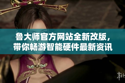 鲁大师官方网站全新改版，带你畅游智能硬件最新资讯与评测