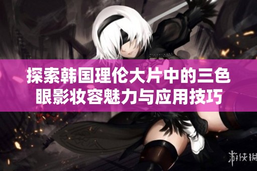 探索韩国理伦大片中的三色眼影妆容魅力与应用技巧