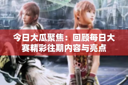 今日大瓜聚焦：回顾每日大赛精彩往期内容与亮点