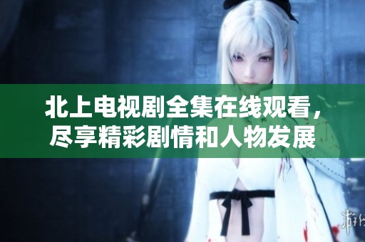 北上电视剧全集在线观看，尽享精彩剧情和人物发展