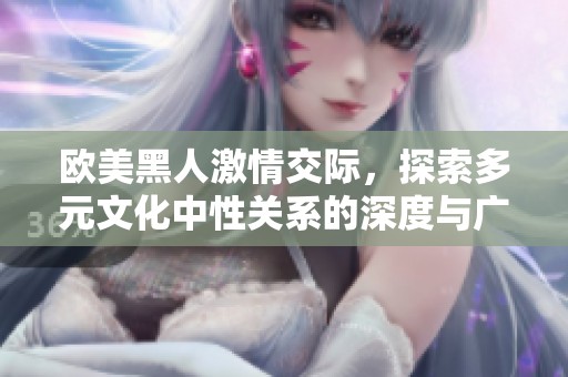 欧美黑人激情交际，探索多元文化中性关系的深度与广度