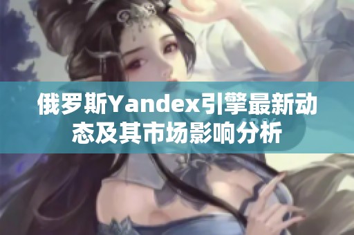 俄罗斯Yandex引擎最新动态及其市场影响分析