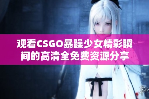 观看CSGO暴躁少女精彩瞬间的高清全免费资源分享