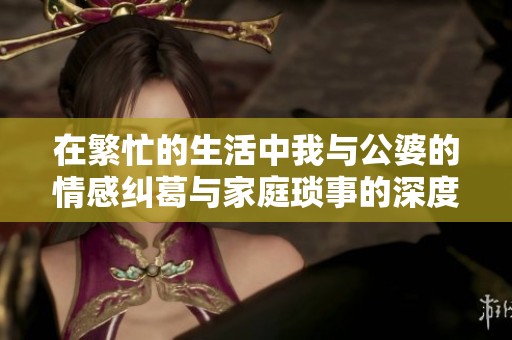 在繁忙的生活中我与公婆的情感纠葛与家庭琐事的深度探讨
