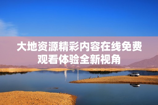 大地资源精彩内容在线免费观看体验全新视角