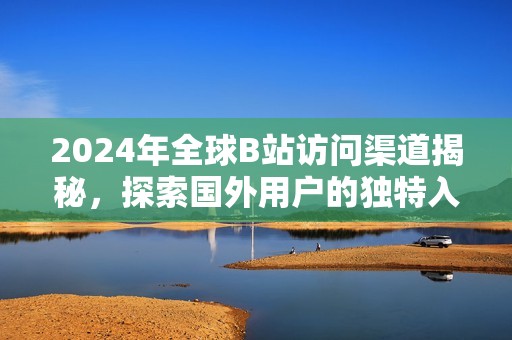 2024年全球B站访问渠道揭秘，探索国外用户的独特入口方式