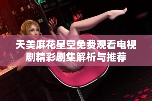 天美麻花星空免费观看电视剧精彩剧集解析与推荐