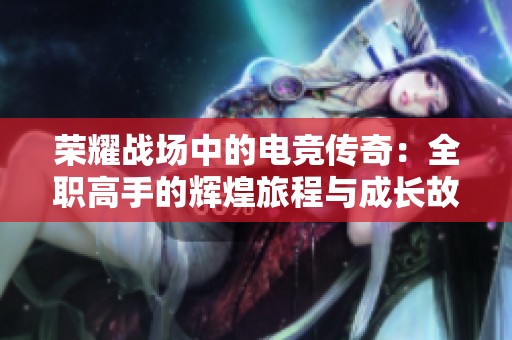 荣耀战场中的电竞传奇：全职高手的辉煌旅程与成长故事