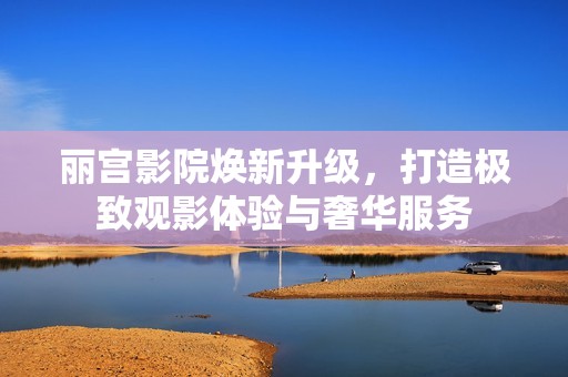 丽宫影院焕新升级，打造极致观影体验与奢华服务
