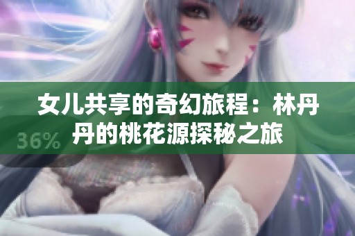 女儿共享的奇幻旅程：林丹丹的桃花源探秘之旅