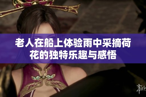 老人在船上体验雨中采摘荷花的独特乐趣与感悟