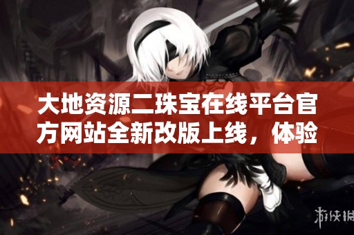 大地资源二珠宝在线平台官方网站全新改版上线，体验更佳服务