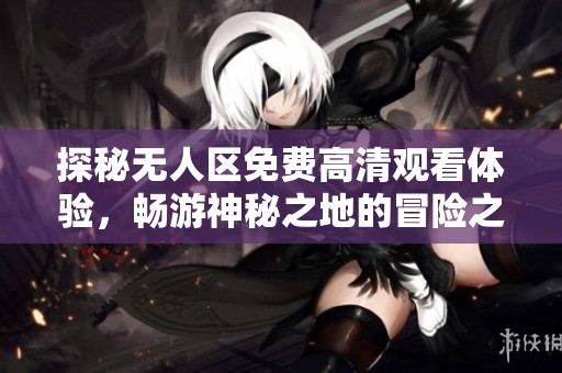 探秘无人区免费高清观看体验，畅游神秘之地的冒险之旅