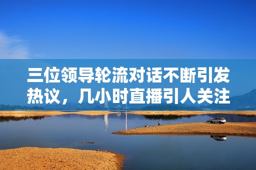 三位领导轮流对话不断引发热议，几小时直播引人关注
