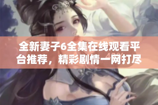 全新妻子6全集在线观看平台推荐，精彩剧情一网打尽别错过