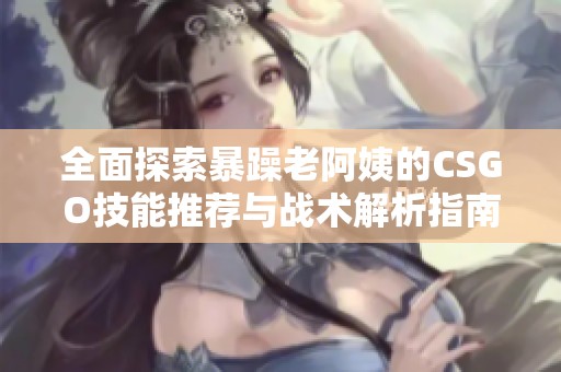 全面探索暴躁老阿姨的CSGO技能推荐与战术解析指南
