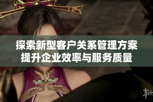 探索新型客户关系管理方案提升企业效率与服务质量