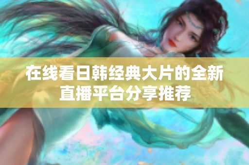 在线看日韩经典大片的全新直播平台分享推荐