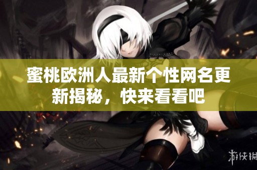 蜜桃欧洲人最新个性网名更新揭秘，快来看看吧