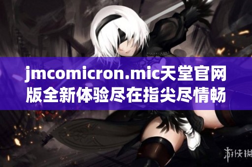jmcomicron.mic天堂官网版全新体验尽在指尖尽情畅享
