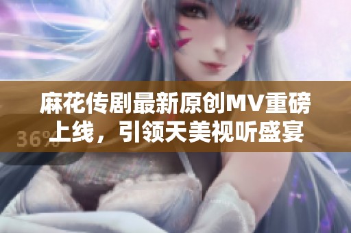 麻花传剧最新原创MV重磅上线，引领天美视听盛宴