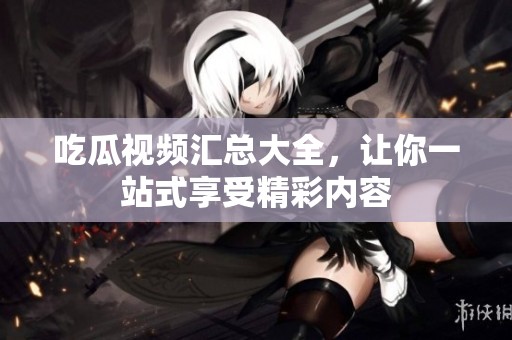 吃瓜视频汇总大全，让你一站式享受精彩内容