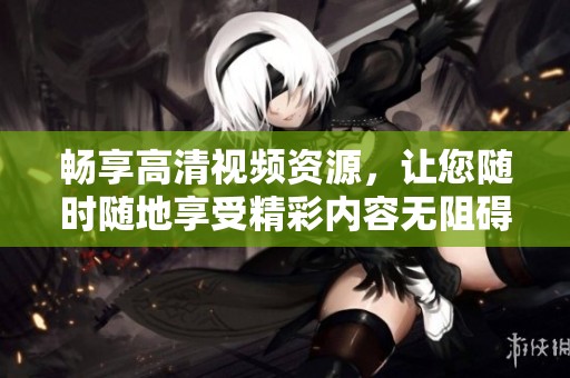 畅享高清视频资源，让您随时随地享受精彩内容无阻碍