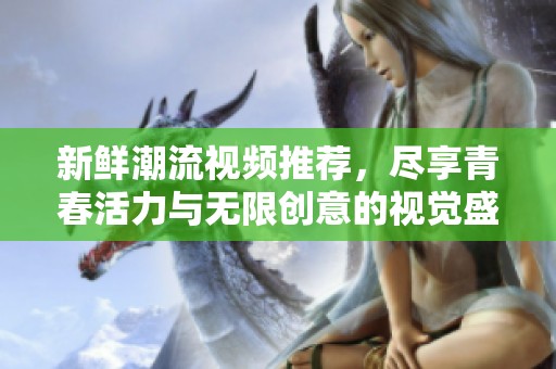 新鲜潮流视频推荐，尽享青春活力与无限创意的视觉盛宴