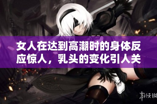 女人在达到高潮时的身体反应惊人，乳头的变化引人关注