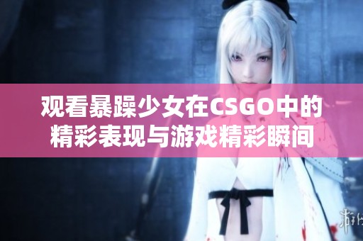观看暴躁少女在CSGO中的精彩表现与游戏精彩瞬间