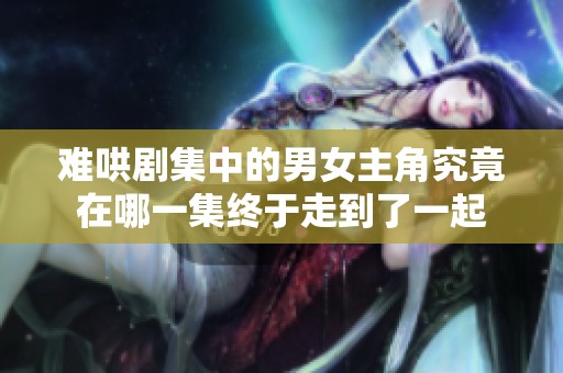 难哄剧集中的男女主角究竟在哪一集终于走到了一起