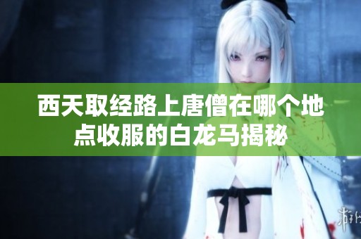 西天取经路上唐僧在哪个地点收服的白龙马揭秘